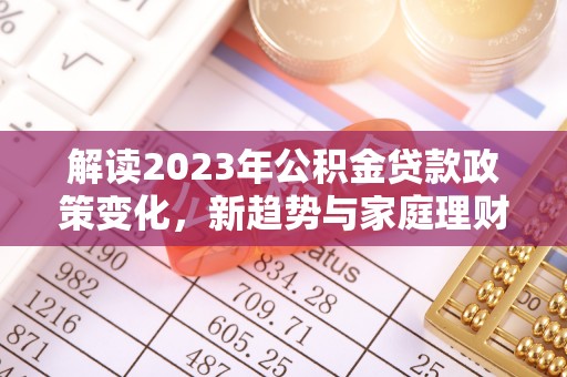 泗礁解读2023年公积金贷款政策变化，新趋势与家庭理财规划