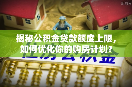 泗礁揭秘公积金贷款额度上限，如何优化你的购房计划？