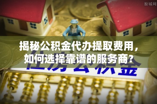 泗礁揭秘公积金代办提取费用，如何选择靠谱的服务商？