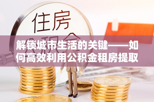 泗礁解锁城市生活的关键——如何高效利用公积金租房提取实现居住自由