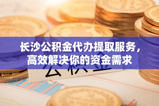 泗礁长沙公积金代办提取服务，高效解决你的资金需求