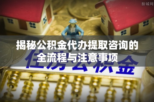 泗礁揭秘公积金代办提取咨询的全流程与注意事项