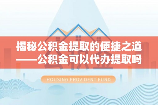 泗礁揭秘公积金提取的便捷之道——公积金可以代办提取吗？