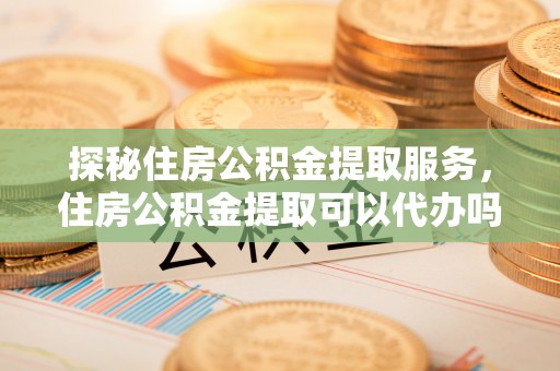 泗礁探秘住房公积金提取服务，住房公积金提取可以代办吗的全方位解析