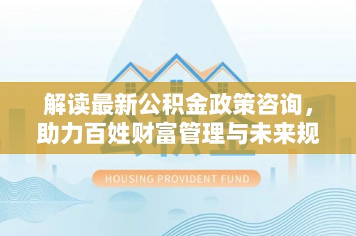 泗礁解读最新公积金政策咨询，助力百姓财富管理与未来规划